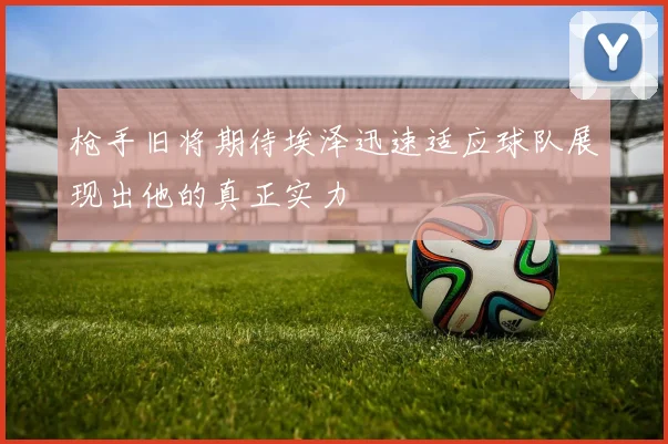 枪手旧将期待埃泽迅速适应球队展现出他的真正实力