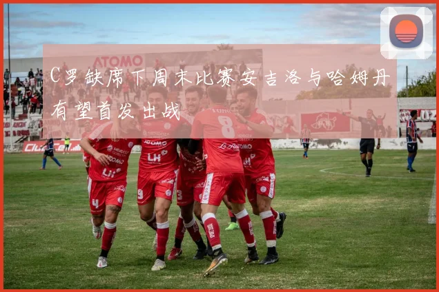 C罗缺席下周末比赛安吉洛与哈姆丹有望首发出战
