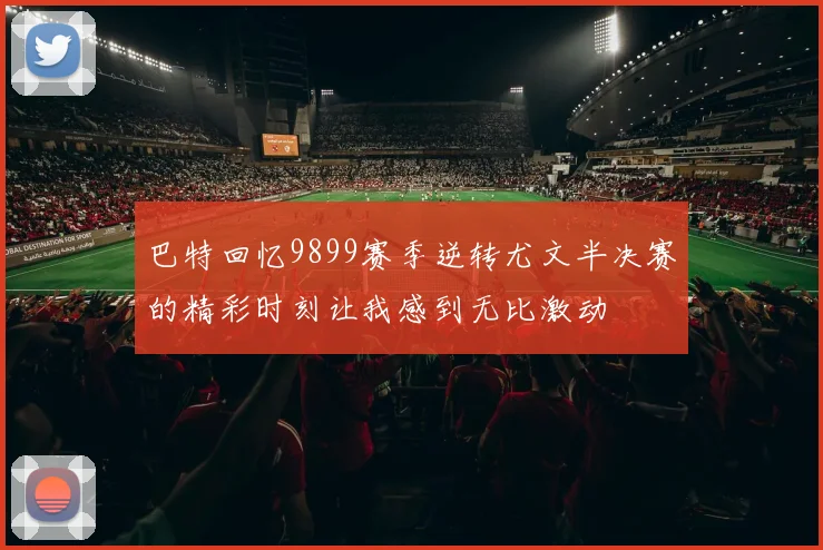 巴特回忆9899赛季逆转尤文半决赛的精彩时刻让我感到无比激动