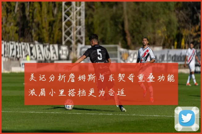 美记分析詹姆斯与东契奇重叠功能浓眉小里搭档更为合适
