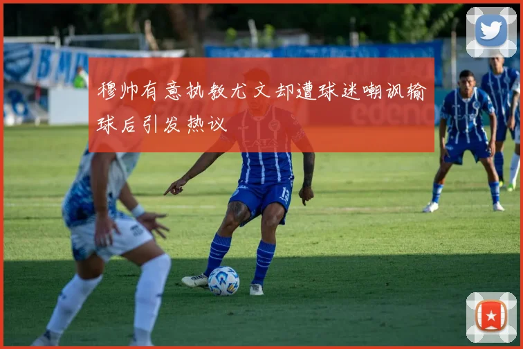 穆帅有意执教尤文却遭球迷嘲讽输球后引发热议