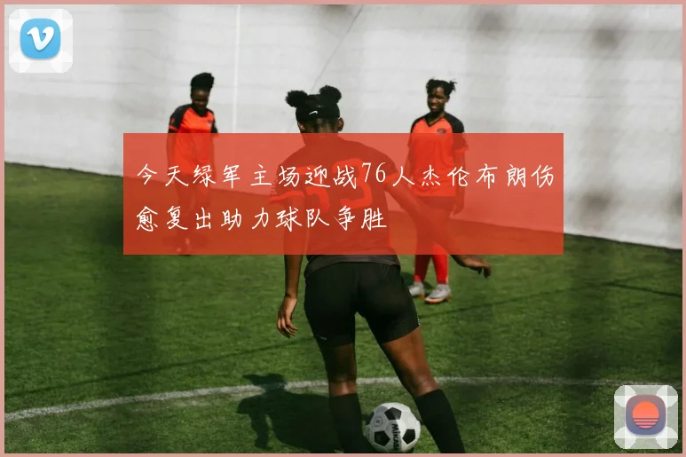 今天绿军主场迎战76人杰伦布朗伤愈复出助力球队争胜