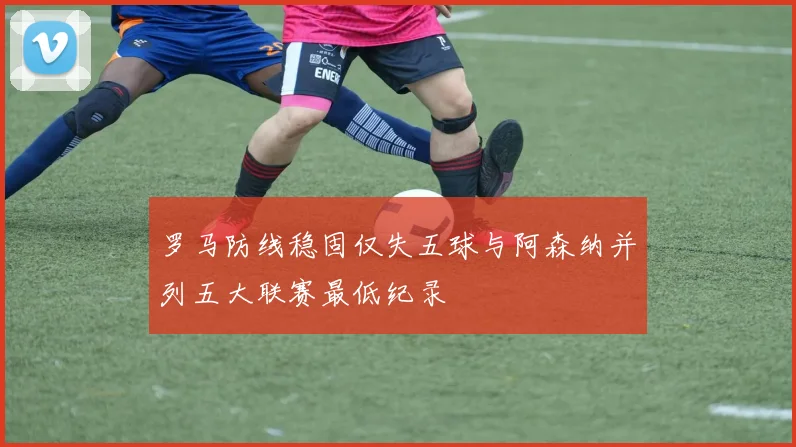 罗马防线稳固仅失五球与阿森纳并列五大联赛最低纪录
