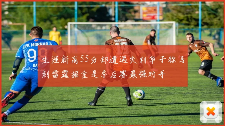 生涯新高55分却遭遇失利华子称马刺雷霆掘金是季后赛最强对手
