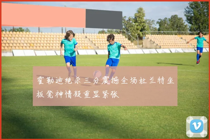 霍勒迪绝杀三分震撼全场杜兰特坐板凳神情凝重显紧张