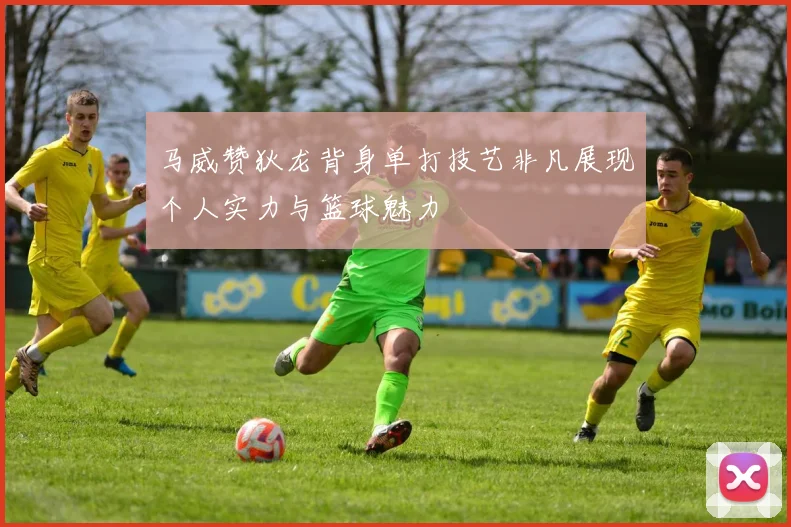 马威赞狄龙背身单打技艺非凡展现个人实力与篮球魅力