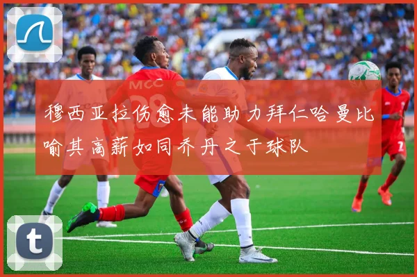 穆西亚拉伤愈未能助力拜仁哈曼比喻其高薪如同乔丹之于球队