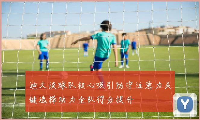 迪文谈球队核心吸引防守注意力关键选择助力全队得分提升