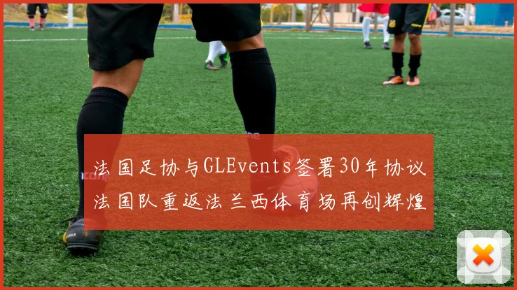 法国足协与GLEvents签署30年协议法国队重返法兰西体育场再创辉煌