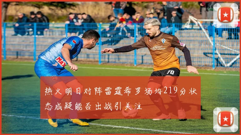 热火明日对阵雷霆希罗场均219分状态成疑能否出战引关注