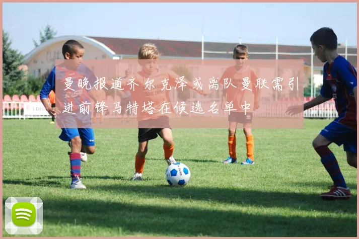 曼晚报道齐尔克泽或离队曼联需引进前锋马特塔在候选名单中
