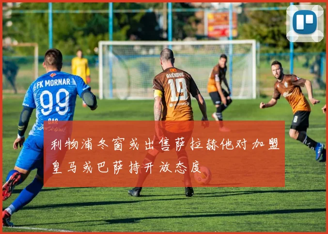 利物浦冬窗或出售萨拉赫他对加盟皇马或巴萨持开放态度