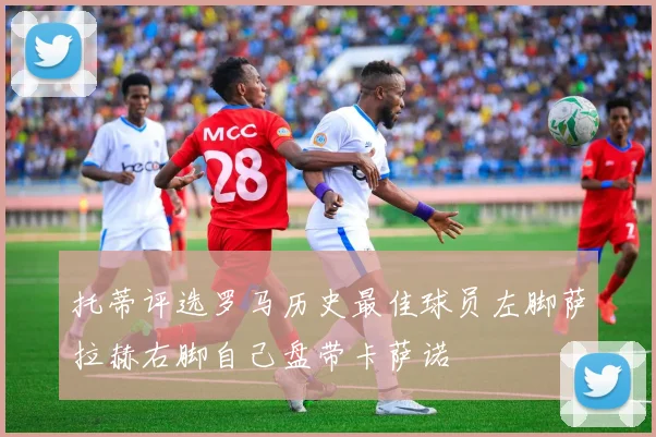 托蒂评选罗马历史最佳球员左脚萨拉赫右脚自己盘带卡萨诺