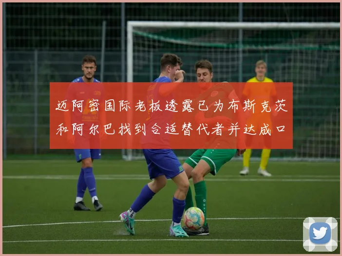 迈阿密国际老板透露已为布斯克茨和阿尔巴找到合适替代者并达成口头协议
