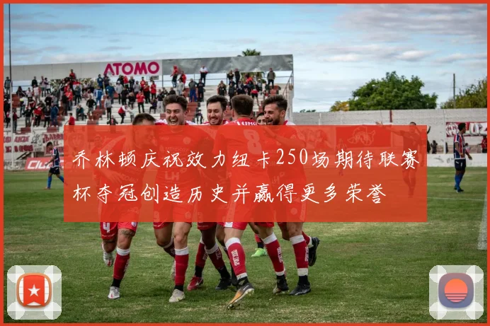乔林顿庆祝效力纽卡250场期待联赛杯夺冠创造历史并赢得更多荣誉