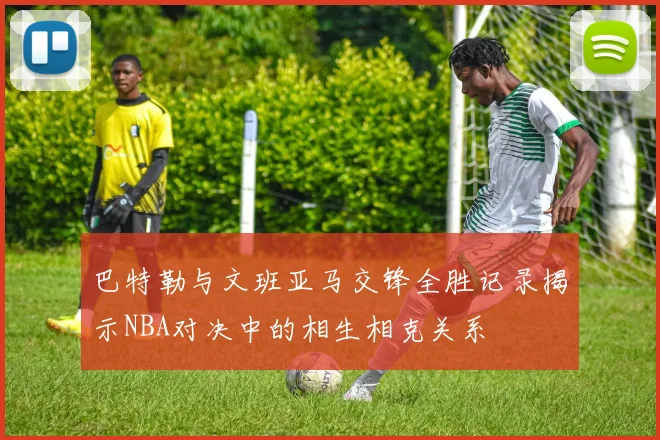 巴特勒与文班亚马交锋全胜记录揭示NBA对决中的相生相克关系