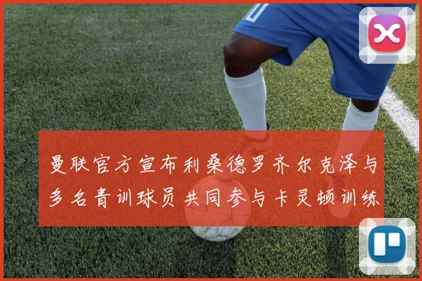 曼联官方宣布利桑德罗齐尔克泽与多名青训球员共同参与卡灵顿训练