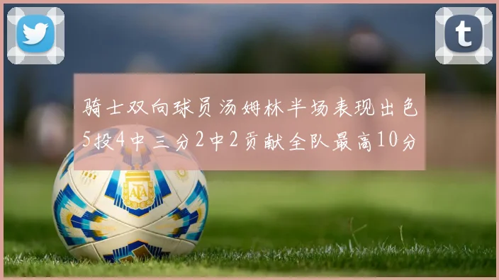 骑士双向球员汤姆林半场表现出色5投4中三分2中2贡献全队最高10分
