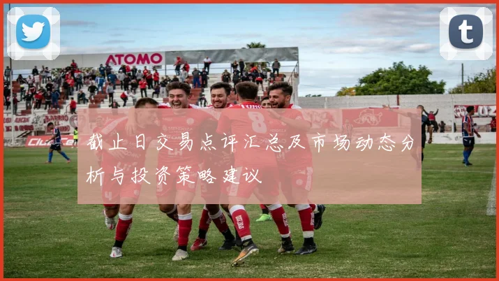 截止日交易点评汇总及市场动态分析与投资策略建议