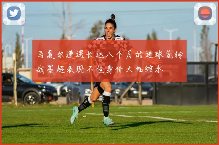 马夏尔遭遇长达八个月的进球荒转战墨超表现不佳身价大幅缩水