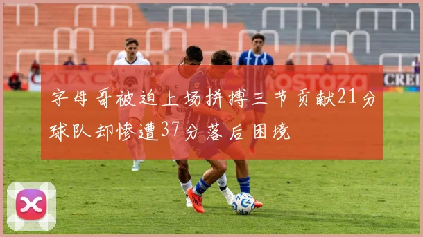 字母哥被迫上场拼搏三节贡献21分球队却惨遭37分落后困境