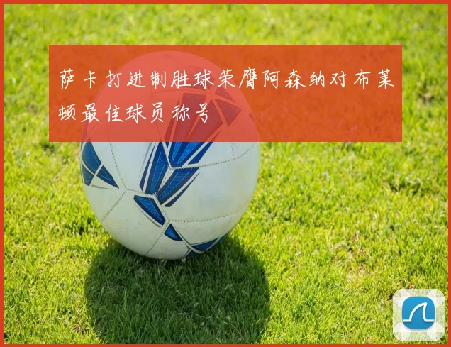 萨卡打进制胜球荣膺阿森纳对布莱顿最佳球员称号