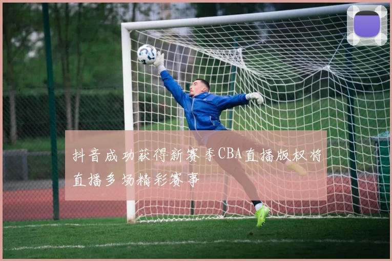 抖音成功获得新赛季CBA直播版权将直播多场精彩赛事