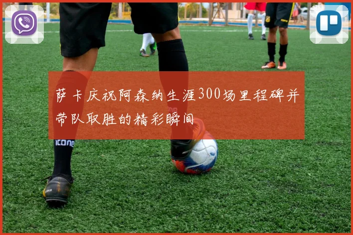 萨卡庆祝阿森纳生涯300场里程碑并带队取胜的精彩瞬间