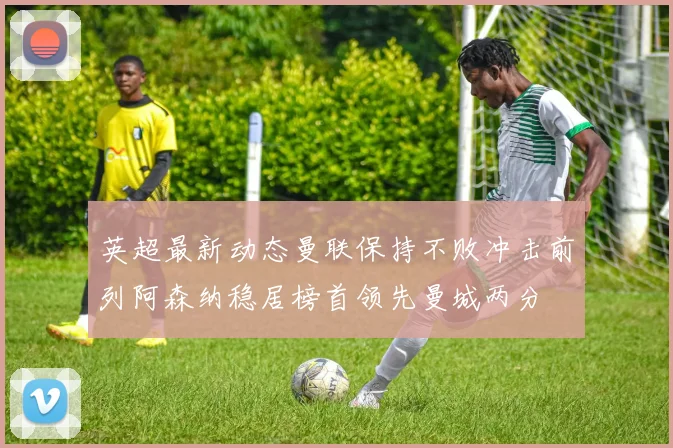 英超最新动态曼联保持不败冲击前列阿森纳稳居榜首领先曼城两分