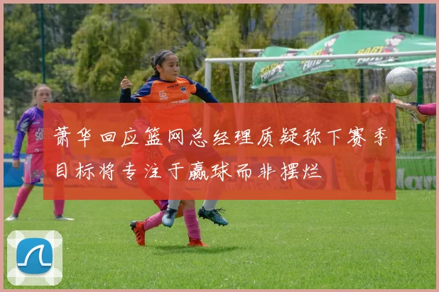 萧华回应篮网总经理质疑称下赛季目标将专注于赢球而非摆烂