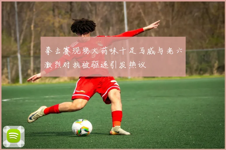 拳击赛现场火药味十足马威与老六激烈对抗被驱逐引发热议