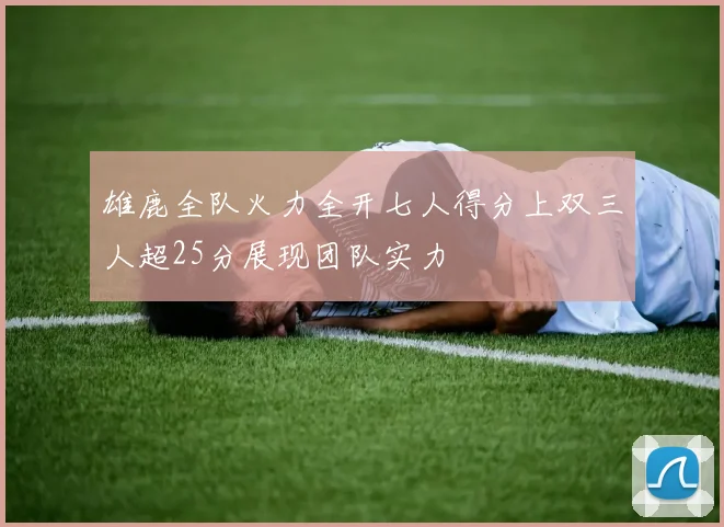 雄鹿全队火力全开七人得分上双三人超25分展现团队实力