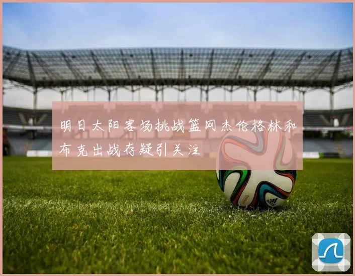 明日太阳客场挑战篮网杰伦格林和布克出战存疑引关注