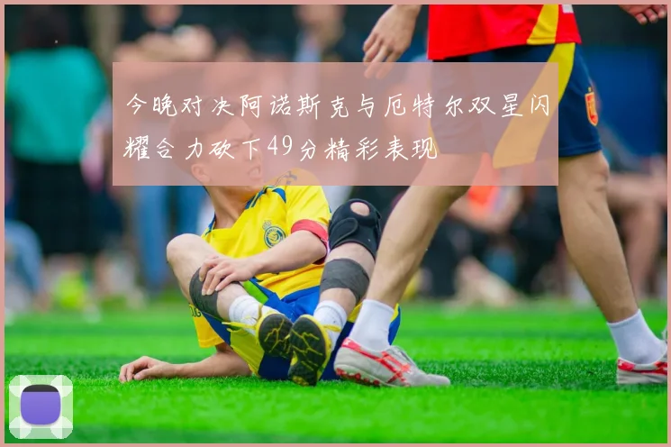 今晚对决阿诺斯克与厄特尔双星闪耀合力砍下49分精彩表现