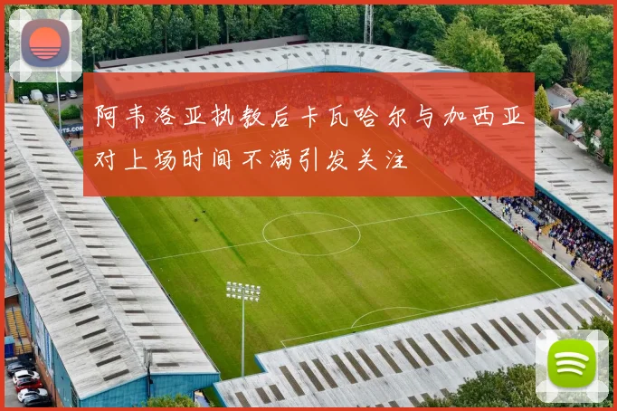 阿韦洛亚执教后卡瓦哈尔与加西亚对上场时间不满引发关注