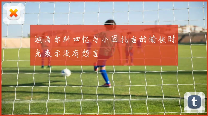 迪马尔科回忆与小因扎吉的愉快时光表示没有怨言
