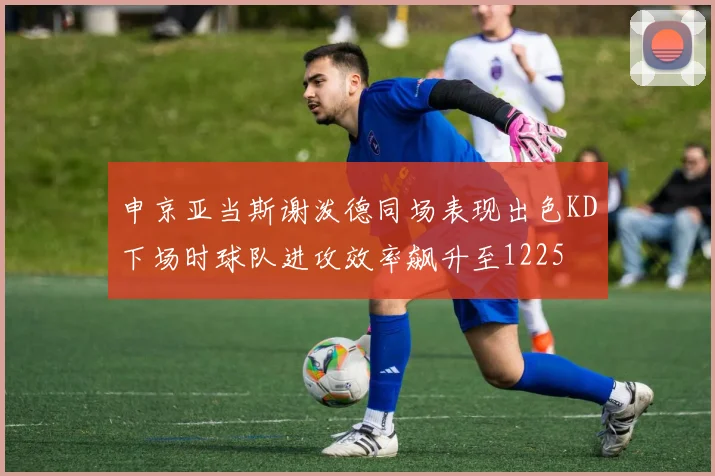 申京亚当斯谢泼德同场表现出色KD下场时球队进攻效率飙升至1225