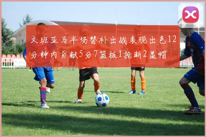 文班亚马半场替补出战表现出色12分钟内贡献5分7篮板1抢断2盖帽