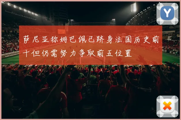 萨尼亚称姆巴佩已跻身法国历史前十但仍需努力争取前五位置