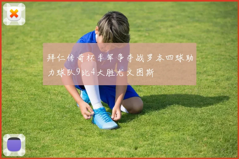 拜仁传奇杯季军争夺战罗本四球助力球队9比4大胜尤文图斯