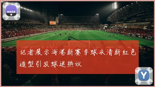 记者展示海港新赛季球衣清新红色造型引发球迷热议